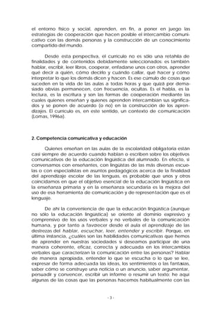 el entorno físico y social, aprenden, en fin, a poner en juego las
estrategias de cooperación que hacen posible el intercambio comunicativo con las demás personas y la construcción de un conocimiento
compartido del mundo.
Desde esta perspectiva, el currículo no es sólo una retahíla de
finalidades y de contenidos debidamente seleccionados: es también
hablar, escribir, leer libros, cooperar, enfadarse unos con otros, aprender
qué decir a quién, cómo decirlo y cuándo callar, qué hacer y cómo
interpretar lo que los demás dicen y hacen. Es ese cúmulo de cosas que
suceden en la vida de las aulas a todas horas y que quizá por demasiado obvias permanecen, con frecuencia, ocultas. Es el habla, es la
lectura, es la escritura y son las formas de cooperación mediante las
cuales quienes enseñan y quienes aprenden intercambian sus significados y se ponen de acuerdo (o no) en la construcción de los aprendizajes. El currículo es, en este sentido, un contexto de comunicación
(Lomas, 1996a).

2. Competencia comunicativa y educación
Quienes enseñan en las aulas de la escolaridad obligatoria están
casi siempre de acuerdo cuando hablan o escriben sobre los objetivos
comunicativos de la educación lingüística del alumnado. En efecto, si
conversamos con enseñantes, con lingüistas de las más diversas escuelas o con especialistas en asuntos pedagógicos acerca de la finalidad
del aprendizaje escolar de las lenguas, es probable que unos y otros
coincidamos en que el objetivo esencial de la educación lingüística en
la enseñanza primaria y en la enseñanza secundaria es la mejora del
uso de esa herramienta de comunicación y de represen tación que es el
lenguaje.
De ahí la conveniencia de que la educación lingüística (aunque
no sólo la educación lingüística) se oriente al dominio expresivo y
comprensivo de los usos verbales y no verbales de la comunicación
humana, y por tanto a favorecer desde el aula el aprendizaje de las
destrezas del hablar, escuchar, leer, entender y escribir. Porque, en
última instancia, ¿cuáles son las habilidades comunicativas que hemos
de aprender en nuestras sociedades si deseamos participar de una
manera coherente, eficaz, correcta y adecuada en los intercambios
verbales que caracterizan la comunicación entre las personas? Hablar
de manera apropiada, entender lo que se escucha o lo que se lee,
expresar de forma adecuada las ideas, los sentimientos o las fantasías,
saber cómo se construye una noticia o un anuncio, saber argumentar,
persuadir y convencer, escribir un informe o resumir un texto: he aquí
algunas de las cosas que las personas hacemos habitualmente con las

-3-

 