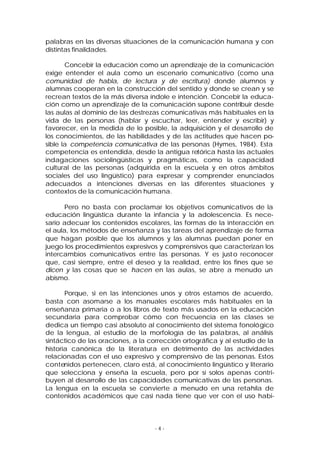 palabras en las diversas situaciones de la comunicación humana y con
distintas finalidades.
Concebir la educación como un aprendizaje de la comunicación
exige entender el aula como un escenario comunicativo (como una
comunidad de habla, de lectura y de escritura) donde alumnos y
alumnas cooperan en la construcción del sentido y donde se crean y se
recrean textos de la más diversa índole e intención. Concebir la educación como un aprendizaje de la comunicación supone contribuir desde
las aulas al dominio de las destrezas comunicativas más habituales en la
vida de las personas (hablar y escuchar, leer, entender y escribir) y
favorecer, en la medida de lo posible, la adquisición y el desarrollo de
los conocimientos, de las habilidades y de las actitudes que hacen posible la competencia comunicativa de las personas (Hymes, 1984). Esta
competencia es entendida, desde la antigua retórica hasta las actuales
indagaciones sociolingüísticas y pragmáticas, como la capacidad
cultural de las personas (adquirida en la escuela y en otros ámbitos
sociales del uso lingüístico) para expresar y comprender enunciados
adecuados a intenciones diversas en las diferentes situaciones y
contextos de la comunicación humana.
Pero no basta con proclamar los objetivos comunicativos de la
educación lingüística durante la infancia y la adolescencia. Es necesario adecuar los contenidos escolares, las formas de la interacción en
el aula, los métodos de enseñanza y las tareas del aprendizaje de forma
que hagan posible que los alumnos y las alumnas puedan poner en
juego los procedimientos expresivos y comprensivos que caracterizan los
intercambios comunicativos entre las personas. Y es just o reconocer
que, casi siempre, entre el deseo y la realidad, entre los fines que se
dicen y las cosas que se hacen en las aulas, se abre a menudo un
abismo.
Porque, si en las intenciones unos y otros estamos de acuerdo,
basta con asomarse a los manuales escolares más habituales en la
enseñanza primaria o a los libros de texto más usados en la educación
secundaria para comprobar cómo con frecuencia en las clases se
dedica un tiempo casi absoluto al conocimiento del sistema fonológico
de la lengua, al estudio de la morfología de las palabras, al análisis
sintáctico de las oraciones, a la corrección ortográfica y al estudio de la
historia canónica de la literatura en detrimento de las actividades
relacionadas con el uso expresivo y comprensivo de las personas. Estos
contenidos pertenecen, claro está, al conocimiento lingüístico y literario
que selecciona y enseña la escuela, pero por sí solos apenas contribuyen al desarrollo de las capacidades comunicativas de las personas.
La lengua en la escuela se convierte a menudo en una retahíla de
contenidos académicos que casi nada tiene que ver con el uso habi-

-4-

 