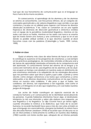 tual que de esa herramienta de comunicación que es el lenguaje se
hace fuera de los muros escolares.
En consecuencia, el aprendizaje de los alumnos y de las alumnas
se orienta al conocimiento, con frecuencia efímero, de un conjunto de
conceptos gramaticales y de saberes lingüísticos cuyo sen tido a sus ojos
comienza y acaba en su utilidad para superar con fortuna los diversos
obstáculos académicos. Y las clases se convierten así en una tupida
hojarasca de destrezas de disección gramatical o sintáctica vestidas
con el ropaje de la penúltima modernidad lingüística, mientras en las
aulas casi nunca se habla, mientras en las aulas casi nunca se enseña
que los textos tienen una textura y una contextura y que es en el uso
donde es posible atribuir sentido a lo que decimos cuando al decir
hacemos cosas con las palabras (Calsamiglia y Tusón, 1999; Lomas,
1999).

3. Hablar en clase
Quizá el síntoma más claro de estas formas de hacer en las aulas
lo constituya la ausencia en los programas de enseñanza, y casi siempre
en las prácticas pedagógicas, de contenidos referidos al discurso oral y
de tareas de aprendizaje orientadas al fomento de la competencia oral
del alumnado. El conocimiento formal del sistema de la lengua y la
corrección normativa de los usos ilegítimos de los alumnos y de las aludnas ocupan un tiempo casi absoluto en nuestras aulas en detrimento de
una enseñanza orientada a la adquisición de las estrategias discursivas
que nos permiten saber qué decir a quién y qué callar, cuándo y cómo
decirlo, cómo otorgar coherencia a los textos que construimos y cómo
adecuarlos a las diversas situaciones comunicativas en las que intervenimos en nuestra vida cotidiana. Y ello pese a que el habla, tan
cotidiana, tan diversa, tan espontánea o tan regulada, está como el
oxígeno y el nitrógeno en el aire que respiramos y en casi todos nuestros
juegos de lenguaje.
Los actos de habla constituyen un aspecto esencial de la
conducta humana y en consecuencia de la identidad sociocultural de
las personas. Cuando hablamos intentamos hacer algo, el destinatario
interpreta (o no) esa intención y sobre ella elabora una respuesta, ya
sea lingüística o no lingüística. Lo dijo Cicerón hace ya tantos siglos,
cuando vinculaba la retórica a la dialéctica, que trata de la acción
humana, lo recordó Humboldt hace poco más de cien años al insistir en
que el lenguaje era esencialmente energeia (actividad), lo reiteró hace
dos décadas Roman Jakobson (1978) al recordar que «el discurso no se
da sin intercambio» e irónicamente lo certifica en nuestros días Halliday
(1982) cuando con ironía escribe que, «después de un intenso período

-5-

 