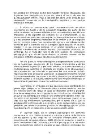 de estudio del lenguaje como construcción filosófica idealizada, los
lingüistas han convenido en tomar en cuenta el hecho de que las
personas hablan entre sí». Pese a ello, algo tan obvio se ha olvidado con
demasiada frecuencia en la investigación lingüística y en nuestras
escuelas e institutos.
En efecto, en nuestras aulas, quizá como una herencia del olvido
intencional del habla y de la actuación lingüística por parte de los
estructuralismos, los asuntos relativos a las modalidades orales del uso
lingüístico, a los aspectos no verbales de la comunicación, a las
determinaciones culturales que regulan los intercambios comunicativos
y a los procesos cognitivos implicados en la emisión y en la recepción
de los mensajes orales, han permanecido ajenos a un trabajo escolar
centrado por el contrario en las categorías gramaticales, en los usos
escritos y en sus normas gráficas, en el análisis sintáctico y en los
modelos canónicos de la historia literaria. Esta tradición didáctica, sin
embargo, no es fruto del azar ni de una especie de «perversión
pedagógica» que afect e especialmente a quienes enseñan en las
escuelas e institutos, sino que obedece a otras razones.
Por una parte, la formación lingüística del profesorado es deudora
de la hegemonía académica de las teorías gramaticales y de los
estructuralismos lingüísticos, y por tanto adolece de carencias teóricas y
metodológicas evidentes en el ámbito del análisis, de la observación y
de la evaluación del habla de las personas. Por otra, entre el profesorado existe la idea de que los usos orales se adquieren de forma natural
a tempranas edades, por lo que, si los niños y las niñas ya saben hablar
cuando acuden a la escuela, en tonces no tiene ningún sentido que el
aprendizaje lingüístico se oriente hacia tales menesteres.
Hay indicios, sin embargo, de que las cosas están cambiando. En
primer lugar, porque en las últimas décadas la evolución de las ciencias
del lenguaje pone de relieve el auge de disciplinas como la pragmática, la sociolingüística, la et nografía de la comunicación, el análisis del
discurso y la psicología del lenguaje de orientación cognitiva. Estas teorías sobre el uso lingüístico se interesan por el modo en que ocurren en la
vida real los intercambios comunicativos, por la forma en la que se
producen los fenómenos de la expresión y de la comprensión entre las
personas, por cómo se adquiere y desarrolla el lenguaje y por el papel
que desempeña en todos esos procesos la interacción social.
En segundo lugar, en el campo pedagógico las actitudes
respecto a los usos orales comienzan a cambiar a partir de la década
de los setenta y del auge de los enfoques comunicativos de la
enseñanza de la lengua (Lomas, 1999). Comienza entonces a insistirse
en la conveniencia de una mayor atención pedagógica al desarrollo
de la competencia oral en la escuela, ya que, si bien es cierto que los

-6-

 