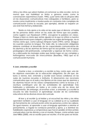 niños y las niñas «ya saben hablar» al comenzar su vida escolar, no lo es
menos que esa habilidad se limita a géneros orales como la
conversación espontánea (Tusón, 1995), y por tanto sólo es útil para ellos
en las situaciones comunicativas más coloquiales o familiares, pero se
revela como insuficiente o inadecuada en contextos más complejos de
comunicación (como la escuela, por ejemplo), donde se requiere un
uso oral más formal y elaborado.
Nada es más ajeno a la vida en las aulas que el silencio: el habla
de las personas debe entrar en las aulas de forma que sea posible,
como sugiere Luci Nussbaum (1991), «recuperar la palabra en clase».
Porque si bien es cierto que somos iguales en lo que se refiere a nuestra
capacidad innata para adquirir y aprender las reglas del lenguaje, no es
menos cierto que, como subraya Amparo Tusón (1991), somos desiguales cuando usamos la lengua. Por todo ello, la educación obligatoria
debería contribuir al desarrollo de las capacidades comunicativas de
los alumnos y de las alumnas de forma que les sea posible, con el apoyo
pedagógico del profesorado, comprender y expresar de forma correcta y adecuada los mensajes orales que tienen lugar en ese complejo y
heterogéneo mercado de intercambios (Bourdieu, 1982) que es la
comunicación humana.

4. Leer, entender y escribir
Enseñar a leer, a entender y a escribir es hoy, como ayer, uno de
los objetivos esenciales de la educación obligatoria. De ahí que, de
lunes a viernes, leer, entender y escribir sean tareas cotidianas en las
aulas de nuestras escuelas e institutos. Si observamos ese escenario
comunicativo que es el aula y nos fijamos en las cosas que los alumnos y
las alumnas hacen en las clases comprobaremos cómo la lectura y la
escritura constituyen una de las actividades de aprendizaje más
habituales y reiteradas en todas y en cada una de las áreas del
conocimiento. Sin embargo, al en señar a leer, a entender y a escribir la
escuela no sólo favorece el aprendizaje escolar de los contenidos
educativos de las diversas áreas del currículo.
Al leer y al escribir (y al hablar y al escuchar) los niños y las niñas
aprenden también a usar el lenguaje en su calidad (y en su cualidad)
de herramienta de comunicación entre las personas y entre las culturas.
De igual manera, al aprender a usar el lenguaje aprenden a orientar el
pensamiento, a regular la conducta personal y ajena, y a dominar las
habilidades expresivas y comprensivas que hacen posible el intercambio
comunicativo con los demás y con el mundo. Porque, como señala Juan
José Millás (2000), «no se escribe para ser escritor, ni se lee para ser lector.

-7-

 
