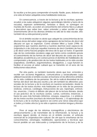 Se escribe y se lee para comprender el mundo. Nadie, pues, debería salir
a la vida sin haber adquirido estas habilidades básicas».
En consecuencia, a través de la lectura y de la escritura, quienes
acuden a las aulas adquieren algunos aprendizajes (dentro y fuera de la
escuela), expresan sentimientos, fantasías e ideas, se sumergen en
mundos de ficción, acceden al conocimiento del entorno físico y cultural
y descubren que saber leer, saber entender y saber escribir es algo
enormemente útil en los diversos ámbitos no sólo de la vida escolar, sino
también de su vida personal y social.
En el ámbito escolar es obvio que adquirir los conocimientos de las
diversas áreas del saber exige antes apropiarse de las formas de decir del
discurso en que se expresan. Como señalan Miret y Tusón (1996: 4),
«esperamos que nuestros alumnos y nuestras alumnas sean capaces de
(re)producir o de (re)crear aquellas maneras de decir (también de hacer
y de decir cómo hacen) propias del área de la que se trate». El aprendizaje de los contenidos escolares exige por tanto como condición previa
el conocimiento de las formas de decir del discurso de cada una de las
disciplinas académicas y en consecuencia el dominio de habilidades de
comprensión y de producción de los textos habituales en la vida escolar
(expositivos, científicos, argumentativos, divulgativos...), cuya función es
facilitar el acceso al saber cultural que se transmite en el seno de las
instituciones educativas.
Por otra parte, es también bastante obvio que leer, entender y
escribir son acciones lingüísticas, comunicativas y socioculturales cuya
utilidad trasciende el ámbito escolar al insertarse en los diferentes ámbitos
de la vida cotidiana de las personas. De ahí la radical diversidad de las
formas del decir del discurso escrito y de ahí también los diferentes usos
sociales de la lectura y de la escritura en nuestras sociedades: desde la
lectura de los textos escritos más habituales en la vida de las personas
(noticias, crónicas, catálogos, instrucciones de uso, reportajes, entrevistas, anuncios...) hasta el disfrute del placer de la lectura literaria, desde
el uso práctico de la escritura (avisos, cartas, contratos, instancias...)
hasta los usos más formales (informes, ensayos, esquemas...) o artísticos
de los textos escritos (escritura de intención literaria...). El aprendizaje de
la lectura y de la escritura aparece así como una tarea educativa que
a todos y a todas afecta (y no sólo a quienes enseñan lengua y literatura).
Pese al auge de los sistemas iconográficos y electrónicos de
almacenamiento y de transmisión de la información, la lectura y la
escritura siguen siendo, al menos en el ámbito escolar, el vehículo
esencial de la (re)producción cultural. De ahí que la enseñanza de los
conocimientos, estrategias, habilidades, operaciones y técnicas que
hacen posible un uso adecuado y competente de la lectura y de la

-8-

 