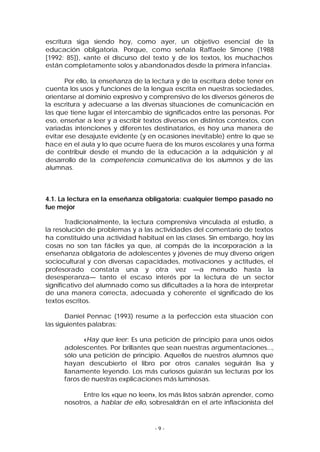 escritura siga siendo hoy, como ayer, un objetivo esencial de la
educación obligatoria. Porque, como señala Raffaele Simone (1988
[1992: 85]), «ante el discurso del texto y de los textos, los muchachos
están completamente solos y abandonados desde la primera infancia».
Por ello, la enseñanza de la lectura y de la escritura debe tener en
cuenta los usos y funciones de la lengua escrita en nuestras sociedades,
orientarse al dominio expresivo y comprensivo de los diversos géneros de
la escritura y adecuarse a las diversas situaciones de comunicación en
las que tiene lugar el intercambio de significados entre las personas. Por
eso, enseñar a leer y a escribir textos diversos en distintos contextos, con
variadas intenciones y diferen tes destinatarios, es hoy una manera de
evitar ese desajuste evidente (y en ocasiones inevitable) entre lo que se
hace en el aula y lo que ocurre fuera de los muros escolares y una forma
de contribuir desde el mundo de la educación a la adquisición y al
desarrollo de la competencia comunicativa de los alumnos y de las
alumnas.

4.1. La lectura en la enseñanza obligatoria: cualquier tiempo pasado no
fue mejor
Tradicionalmente, la lectura comprensiva vinculada al estudio, a
la resolución de problemas y a las actividades del comentario de textos
ha constituido una actividad habitual en las clases. Sin embargo, hoy las
cosas no son tan fáciles ya que, al compás de la incorporación a la
enseñanza obligatoria de adolescentes y jóvenes de muy diverso origen
sociocultural y con diversas capacidades, motivaciones y actitudes, el
profesorado constata una y otra vez —a menudo hasta la
desesperanza— tanto el escaso interés por la lectura de un sector
significativo del alumnado como sus dificultades a la hora de interpretar
de una manera correcta, adecuada y coherente el significado de los
textos escritos.
Daniel Pennac (1993) resume a la perfección esta situación con
las siguientes palabras:
«Hay que leer: Es una petición de principio para unos oídos
adolescentes. Por brillantes que sean nuestras argumentaciones...,
sólo una petición de principio. Aquellos de nuestros alumnos que
hayan descubierto el libro por otros canales seguirán lisa y
llanamente leyendo. Los más curiosos guiarán sus lecturas por los
faros de nuestras explicaciones más luminosas.
Entre los «que no leen», los más listos sabrán aprender, como
nosotros, a hablar de ello, sobresaldrán en el arte inflacionista del

-9-

 