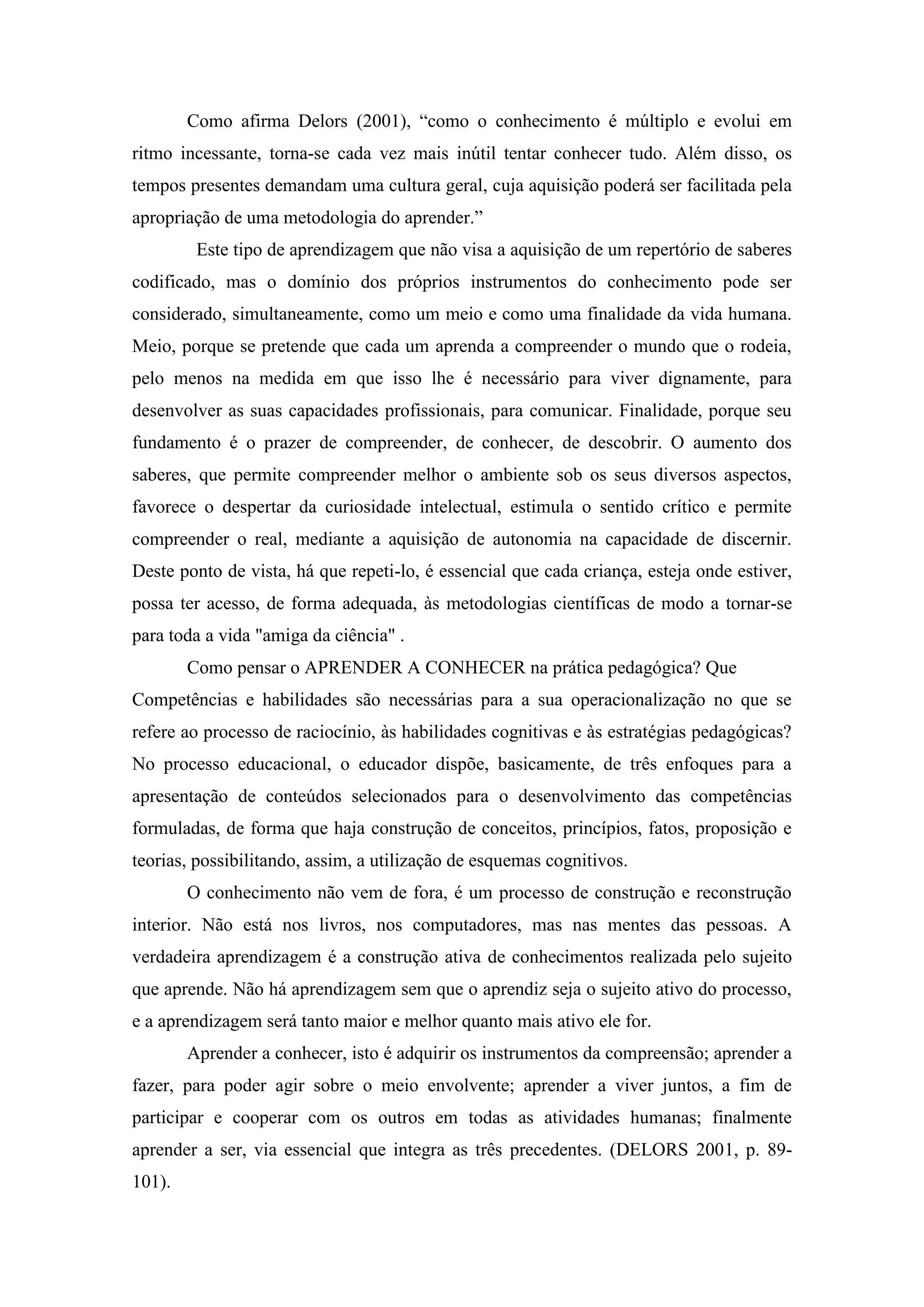 Como afirma Delors (2001), “como o conhecimento é múltiplo e evolui em
ritmo incessante, torna-se cada vez mais inútil tentar conhecer tudo. Além disso, os
tempos presentes demandam uma cultura geral, cuja aquisição poderá ser facilitada pela
apropriação de uma metodologia do aprender.”
         Este tipo de aprendizagem que não visa a aquisição de um repertório de saberes
codificado, mas o domínio dos próprios instrumentos do conhecimento pode ser
considerado, simultaneamente, como um meio e como uma finalidade da vida humana.
Meio, porque se pretende que cada um aprenda a compreender o mundo que o rodeia,
pelo menos na medida em que isso lhe é necessário para viver dignamente, para
desenvolver as suas capacidades profissionais, para comunicar. Finalidade, porque seu
fundamento é o prazer de compreender, de conhecer, de descobrir. O aumento dos
saberes, que permite compreender melhor o ambiente sob os seus diversos aspectos,
favorece o despertar da curiosidade intelectual, estimula o sentido crítico e permite
compreender o real, mediante a aquisição de autonomia na capacidade de discernir.
Deste ponto de vista, há que repeti-lo, é essencial que cada criança, esteja onde estiver,
possa ter acesso, de forma adequada, às metodologias científicas de modo a tornar-se
para toda a vida "amiga da ciência" .
        Como pensar o APRENDER A CONHECER na prática pedagógica? Que
Competências e habilidades são necessárias para a sua operacionalização no que se
refere ao processo de raciocínio, às habilidades cognitivas e às estratégias pedagógicas?
No processo educacional, o educador dispõe, basicamente, de três enfoques para a
apresentação de conteúdos selecionados para o desenvolvimento das competências
formuladas, de forma que haja construção de conceitos, princípios, fatos, proposição e
teorias, possibilitando, assim, a utilização de esquemas cognitivos.
        O conhecimento não vem de fora, é um processo de construção e reconstrução
interior. Não está nos livros, nos computadores, mas nas mentes das pessoas. A
verdadeira aprendizagem é a construção ativa de conhecimentos realizada pelo sujeito
que aprende. Não há aprendizagem sem que o aprendiz seja o sujeito ativo do processo,
e a aprendizagem será tanto maior e melhor quanto mais ativo ele for.
        Aprender a conhecer, isto é adquirir os instrumentos da compreensão; aprender a
fazer, para poder agir sobre o meio envolvente; aprender a viver juntos, a fim de
participar e cooperar com os outros em todas as atividades humanas; finalmente
aprender a ser, via essencial que integra as três precedentes. (DELORS 2001, p. 89-
101).
 