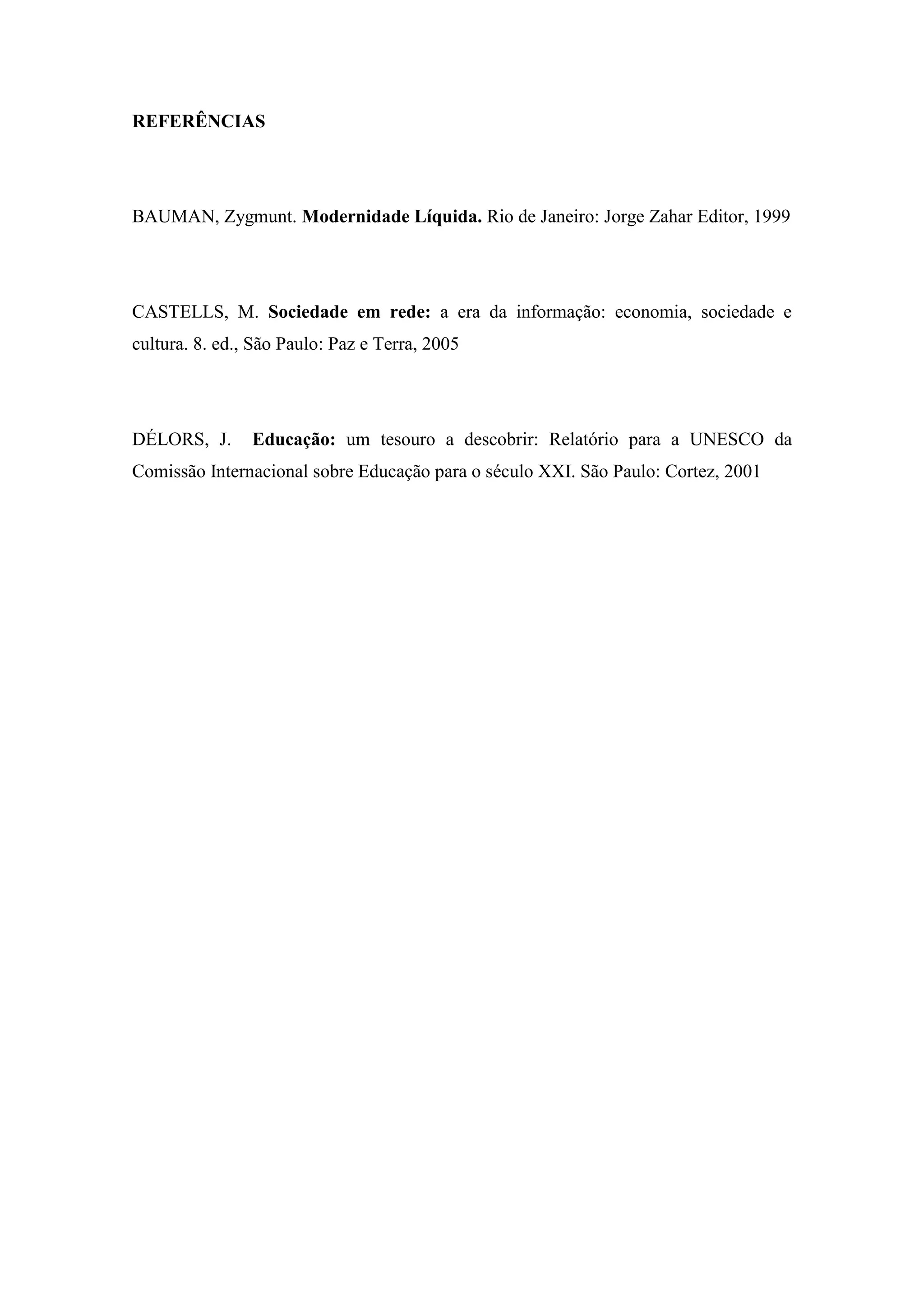 REFERÊNCIAS




BAUMAN, Zygmunt. Modernidade Líquida. Rio de Janeiro: Jorge Zahar Editor, 1999




CASTELLS, M. Sociedade em rede: a era da informação: economia, sociedade e
cultura. 8. ed., São Paulo: Paz e Terra, 2005




DÉLORS, J.      Educação: um tesouro a descobrir: Relatório para a UNESCO da
Comissão Internacional sobre Educação para o século XXI. São Paulo: Cortez, 2001
 