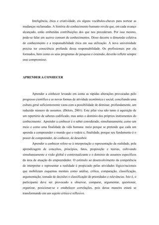Inteligência, ética e criatividade, eis alguns vocábulos-chaves para nortear as
mudanças reclamadas. A história do conhecimento humano revela que, em cada avanço
alcançado, estão embutidas contribuições dos que nos precederam. Por isso mesmo,
pode-se falar em acervo comum de conhecimentos. Disso decorre a dimensão coletiva
do conhecimento e a responsabilidade ética em sua utilização. A nova universidade
precisa ter consciência profunda dessa responsabilidade. Os profissionais por ela
formados, bem como os seus programas de pesquisa e extensão, deverão refletir sempre
esse compromisso.




APRENDER A CONHECER




       Aprender a conhecer levando em conta as rápidas alterações provocadas pelo
progresso científico e as novas formas de atividade econômica e social, conciliando uma
cultura geral suficientemente vasta com a possibilidade de dominar, profundamente, um
reduzido número de assuntos. (Delors, 2001). Este pilar visa não tanto à aquisição de
um repertório de saberes codificado, mas antes o domínio dos próprios instrumentos do
conhecimento. Aprender a conhecer é o saber considerado, simultaneamente, como um
meio e como uma finalidade da vida humana: meio porque se pretende que cada um
aprenda a compreender o mundo que o rodeia e, finalidade, porque seu fundamento é o
prazer de compreender, de conhecer, de descobrir.
       Aprender a conhecer refere-se à interpretação e representação da realidade, pela
aprendizagem de conceitos, princípios, fatos, proposição e teorias, cultivando
simultaneamente a visão global e contextualizante e o domínio de assuntos específicos
da área de atuação do empreendedor. O estímulo ao desenvolvimento da competência
de interpretar e representar a realidade é propiciado pelas atividades lógico/racionais
que mobilizam esquemas mentais como análise, crítica, comparação, classificação,
argumentação, tomada de decisões e classificação de prioridades e relevâncias. Isto é, o
participante deve ser provocado a observar, comparar, argumentar, questionar,
organizar, posicionar-se e estabelecer correlações, pois dessa maneira estará se
transformando em um sujeito crítico e reflexivo.
 