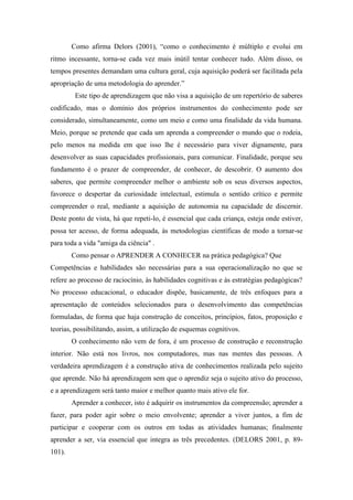 Como afirma Delors (2001), “como o conhecimento é múltiplo e evolui em
ritmo incessante, torna-se cada vez mais inútil tentar conhecer tudo. Além disso, os
tempos presentes demandam uma cultura geral, cuja aquisição poderá ser facilitada pela
apropriação de uma metodologia do aprender.”
         Este tipo de aprendizagem que não visa a aquisição de um repertório de saberes
codificado, mas o domínio dos próprios instrumentos do conhecimento pode ser
considerado, simultaneamente, como um meio e como uma finalidade da vida humana.
Meio, porque se pretende que cada um aprenda a compreender o mundo que o rodeia,
pelo menos na medida em que isso lhe é necessário para viver dignamente, para
desenvolver as suas capacidades profissionais, para comunicar. Finalidade, porque seu
fundamento é o prazer de compreender, de conhecer, de descobrir. O aumento dos
saberes, que permite compreender melhor o ambiente sob os seus diversos aspectos,
favorece o despertar da curiosidade intelectual, estimula o sentido crítico e permite
compreender o real, mediante a aquisição de autonomia na capacidade de discernir.
Deste ponto de vista, há que repeti-lo, é essencial que cada criança, esteja onde estiver,
possa ter acesso, de forma adequada, às metodologias científicas de modo a tornar-se
para toda a vida "amiga da ciência" .
        Como pensar o APRENDER A CONHECER na prática pedagógica? Que
Competências e habilidades são necessárias para a sua operacionalização no que se
refere ao processo de raciocínio, às habilidades cognitivas e às estratégias pedagógicas?
No processo educacional, o educador dispõe, basicamente, de três enfoques para a
apresentação de conteúdos selecionados para o desenvolvimento das competências
formuladas, de forma que haja construção de conceitos, princípios, fatos, proposição e
teorias, possibilitando, assim, a utilização de esquemas cognitivos.
        O conhecimento não vem de fora, é um processo de construção e reconstrução
interior. Não está nos livros, nos computadores, mas nas mentes das pessoas. A
verdadeira aprendizagem é a construção ativa de conhecimentos realizada pelo sujeito
que aprende. Não há aprendizagem sem que o aprendiz seja o sujeito ativo do processo,
e a aprendizagem será tanto maior e melhor quanto mais ativo ele for.
        Aprender a conhecer, isto é adquirir os instrumentos da compreensão; aprender a
fazer, para poder agir sobre o meio envolvente; aprender a viver juntos, a fim de
participar e cooperar com os outros em todas as atividades humanas; finalmente
aprender a ser, via essencial que integra as três precedentes. (DELORS 2001, p. 89-
101).
 