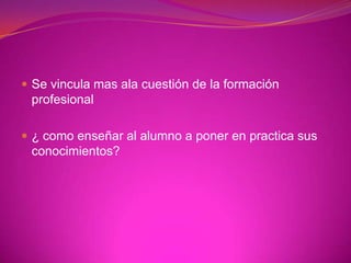 Se vincula mas ala cuestión de la formación profesional¿ como enseñar al alumno a poner en practica sus conocimientos?