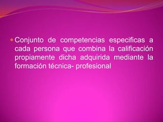 Conjunto de competencias especificas a cada persona que combina la calificación propiamente dicha adquirida mediante la formación técnica- profesional