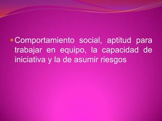 Comportamiento social, aptitud para trabajar en equipo, la capacidad de iniciativa y la de asumir riesgos