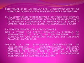ESTE TEMOR SE HA AGUDIZADO POR LA INTERVENCION DE LOS MEDIOS DE COMUNICACIÓN TENIENDO MAYOR LEGITIMIDAD.EN LA ACTUALIDAD, SE DEBE DOTAR A LOS NIÑOS DE FUERZAS Y PUNTOS DE REFERENCIAS INTELECTUALES PERMANENTES QUE LE PERMITAN COMPRENDER EL MUNDO QUE LE RODEA Y COMPORTARSE COMO UN ELEMENTO RESPONSABLE Y JUSTO.LA FUNCION ESENCIAL DE LA EDUCACION ES:DAR A TODOS LOS SERES HUMANOS LA LIBERTAD DE PENSAMIENTO, DE JUICIO, DE SENTIMIENTOS Y DE IMAGINACION QUE NECESITAN PARA QUE SUS TALENTOS ALCANCEN LA PLENITUD.OFRECER A LOS ESTUDIANTES OPORTUNIDADES DE DESCUBRIMIENTO Y EXPERIMENTACION (ESTETICA, ARTISTICA, DEPORTIVA, CIENTIFICA, CULTURAL Y SOCIAL), FOMENTAR EL INTERES POR EL ARTE Y LA POESIA, REVALORIZAR LA CULTURA ORAL Y LOS CONOCIMIENTOS EXTRAIDOS DE LA EXPERIENCIA DEL NIÑO