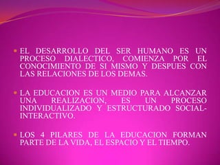 EL DESARROLLO DEL SER HUMANO ES UN PROCESO DIALECTICO, COMIENZA POR EL CONOCIMIENTO DE SI MISMO Y DESPUES CON LAS RELACIONES DE LOS DEMAS.LA EDUCACION ES UN MEDIO PARA ALCANZAR UNA REALIZACION, ES UN PROCESO INDIVIDUALIZADO Y ESTRUCTURADO SOCIAL-INTERACTIVO.LOS 4 PILARES DE LA EDUCACION FORMAN PARTE DE LA VIDA, EL ESPACIO Y EL TIEMPO.