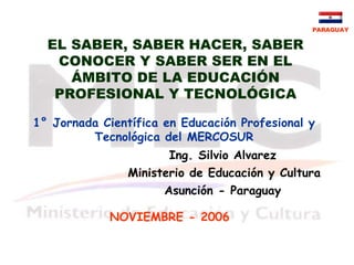 PARAGUAY

  EL SABER, SABER HACER, SABER
   CONOCER Y SABER SER EN EL
     ÁMBITO DE LA EDUCACIÓN
   PROFESIONAL Y TECNOLÓGICA

1° Jornada Científica en Educación Profesional y
         Tecnológica del MERCOSUR
                       Ing. Silvio Alvarez
                Ministerio de Educación y Cultura
                      Asunción - Paraguay

             NOVIEMBRE - 2006
 