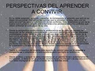 PERSPECTIVAS DEL APRENDER A CONVIVIR. En su doble acepción, aprender y enseñar, le corresponde al aprendiz que está en su etapa convencional, internalizar las normas que la sociedad ha dado para vivir en sana convivencia, para la minimización de los conflictos. Esta enseñanza en pro de la buena convivencia va dirigida referentemente a los adolescentes y los conflictos que deben enfrentar en esta etapa de su vida. Desde la perspectiva constructivista la adolescencia se ve como un proceso de desarrollo de las propias potencialidades o recursos psicológicos ante las diferentes posibilidades presentes en la vida, proceso que debe permitir la consecución de la autonomía personal y social. Para este logro, deben superarse retos tales como: la apropiación de una concepción científica del mundo, el dominio del pensamiento hipotético, deductivo e inductivo; construir y revisar la propia identidad personal, la imagen – autoconcepto y autoestima – que se tiene de sí mismo, las expectativas y proyectos futuros; y la adquisición de una  moral autónoma  basada en la reciprocidad, la cooperación y la apertura a nuevas relaciones interpersonales y sociales. Desde la perspectiva del docente este aspecto de convivir pasa por el  enseñar a comportarse,  a adaptarse y a auto-regularse para que logre su autonomía. Desde la ética, y aunque no debe entenderse en un sentido trivial o autoritariamente moralizador, si debe tener un profundo sentido moral y forma parte de esa educación, que debe impregnar el currículo a través de sus distintas áreas. 