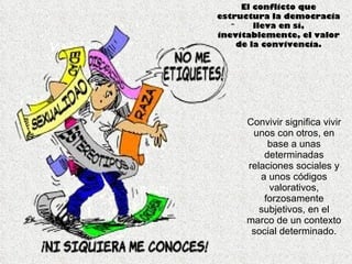 Convivir significa vivir unos con otros, en base a unas determinadas relaciones sociales y a unos códigos valorativos, forzosamente subjetivos, en el marco de un contexto social determinado. El conflicto que estructura la democracia lleva en sí, inevitablemente, el valor de la convivencia. 