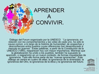 APRENDER  A  CONVIVIR. Diálogo del Forum organizado por la UNESCO   “ La ignorancia, en relación con los comportamientos y las vidas de cada uno, ha sido la causa común, a lo largo de la historia de humanidad, de sospechas y desconfianzas entre pueblos cuyas diferencias han desembocado a menudo en guerras ”. Estas palabras, a partir de la Constitución de la UNESCO (1945), reaparecen hoy con mayor importancia. Mientras que la globalización ha unido a los pueblos, también ha supuesto la aparición, o reaparición en un nuevo contexto, de formas inquietantes de ignorancia. Todo ello forma parte de las “nuevas ignorancias”. Este diálogo se centra en cuatro de ellas: la ignorancia de la diversidad, la ignorancia del Otro, la ignorancia de la ética y la ignorancia del futuro.  