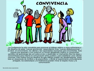 La Conferencia ha sido concebida para promover el diálogo relativo a cómo enfrentarse a los desafíos de estas “nuevas ignorancias” desarrollando unas “nuevas alfabetizaciones” – es decir, el conocimiento, los valores y las capacidades necesarias para encontrarlas. Esto supone que aprender a vivir juntos en un mundo globalizado implica un compromiso periódico de aprendizaje del uno sobre el otro y desarrollar un intercambio libre de ideas y conocimientos para mejorar la comunicación entre pueblos y para establecer unos valores comunes. Esto implica que los desafíos de este diálogo pueden ser desalentadores, sobre todo en situaciones de conflicto y de posconflicto, y donde el resentimiento profundamente arraigado, los estereotipos y la intolerancia pueden minar el respeto mutuo y la comunicación.  http://portal.unesco.org/culture/es 