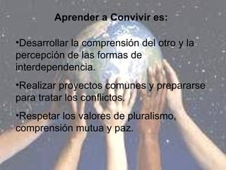 Aprender a Convivir es: Desarrollar la comprensión del otro y la percepción de las formas de interdependencia. Realizar proyectos comunes y prepararse para tratar los conflictos. Respetar los valores de pluralismo, comprensión mutua y paz. 