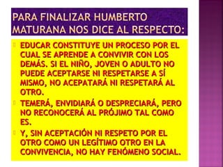  EDUCAR CONSTITUYE UN PROCESO POR ELEDUCAR CONSTITUYE UN PROCESO POR EL
CUAL SE APRENDE A CONVIVIR CON LOSCUAL SE APRENDE A CONVIVIR CON LOS
DEMÁS. SI EL NIÑO, JOVEN O ADULTO NODEMÁS. SI EL NIÑO, JOVEN O ADULTO NO
PUEDE ACEPTARSE NI RESPETARSE A SÍPUEDE ACEPTARSE NI RESPETARSE A SÍ
MISMO, NO ACEPATARÁ NI RESPETARÁ ALMISMO, NO ACEPATARÁ NI RESPETARÁ AL
OTRO.OTRO.
 TEMERÁ, ENVIDIARÁ O DESPRECIARÁ, PEROTEMERÁ, ENVIDIARÁ O DESPRECIARÁ, PERO
NO RECONOCERÁ AL PRÓJIMO TAL COMONO RECONOCERÁ AL PRÓJIMO TAL COMO
ES.ES.
 Y, SIN ACEPTACIÓN NI RESPETO POR ELY, SIN ACEPTACIÓN NI RESPETO POR EL
OTRO COMO UN LEGÍTIMO OTRO EN LAOTRO COMO UN LEGÍTIMO OTRO EN LA
CONVIVENCIA, NO HAY FENÓMENO SOCIAL.CONVIVENCIA, NO HAY FENÓMENO SOCIAL.
 