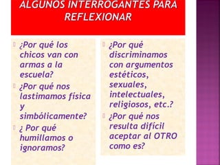  ¿Por qué los
chicos van con
armas a la
escuela?
 ¿Por qué nos
lastimamos física
y
simbólicamente?
 ¿ Por qué
humillamos o
ignoramos?
 ¿Por qué
discriminamos
con argumentos
estéticos,
sexuales,
intelectuales,
religiosos, etc.?
 ¿Por qué nos
resulta difícil
aceptar al OTRO
como es?
 