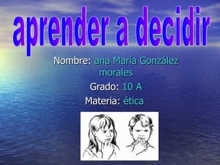 Nombre:  ana María González morales Grado:  10 A Materia:  ética  aprender a decidir 