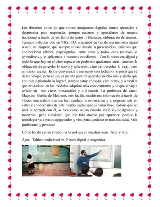 Los docentes como yo que somos inmigrantes digitales hemos aprendido a
desprender para reaprender, porque nacimos y aprendimos de manera
tradicional a través de los libros de textos, bibliotecas, elaboración de láminas,
veíamos películas con un VHS, CD, utilizamos en vez de una memoria digital
o usb, un disquete, que siempre se nos dañaba la presentación, teníamos que
confeccionar afiches, papelógrafos, entre otros y todos esos recursos lo
aprendimos y lo aplicamos a nuestros estudiantes. Con la nueva era digital y
todo lo que hay en el ciber espacio no podemos quedarnos atrás, tenemos la
obligación de aprender lo nuevo y aplicarlos, claro sin desechar lo viejo; pero
en menor escala. Estoy convencida y me siento satisfecha por lo poco que sé
de tecnología, pero sé que es un reto para mí aprender mucho más y siento que
con este diplomado lo lograré, porque estoy cómoda, cero estrés, y a medida
que evoluciono en los módulos adquiero más conocimientos y sé que lo voy a
aplicar en mis clases presenciales y a distancia. La profesora del curso
Magistra Bertha de Medrano, nos facilita muchísima información a través de
vídeos interactivos que me han ayudado a evolucionar y a exigirme más en
saber y conocer más de este mundo digital, que es maravilloso, lástima que no
nací ni aprendí con él, lo hice como adulta cuando inicié los postgrados y
maestrías, pero considero que me falta mucho por aprender, porque la
tecnología va a pasos agigantados y vino para quedarse en nuestras aulas, vida
profesional y personal.
Cómo ha ido evolucionando la tecnología en nuestras aulas. Ayer y hoy.
Ayer. Tablero tradicional vs. Pizarra digital o magnética.
 