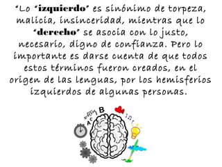 “Lo “izquierdo” es sinónimo de torpeza,
  malicia, insinceridad, mientras que lo
     “derecho” se asocia con lo justo,
  necesario, digno de confianza. Pero lo
 importante es darse cuenta de que todos
   estos términos fueron creados, en el
origen de las lenguas, por los hemisferios
    izquierdos de algunas personas.
 