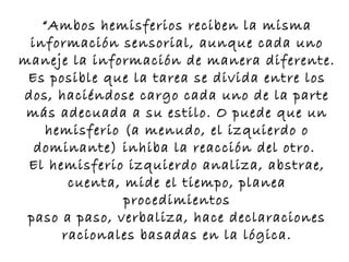 “Ambos hemisferios reciben la misma
 información sensorial, aunque cada uno
maneje la información de manera diferente.
 Es posible que la tarea se divida entre los
dos, haciéndose cargo cada uno de la parte
 más adecuada a su estilo. O puede que un
   hemisferio (a menudo, el izquierdo o
  dominante) inhiba la reacción del otro.
 El hemisferio izquierdo analiza, abstrae,
       cuenta, mide el tiempo, planea
               procedimientos
 paso a paso, verbaliza, hace declaraciones
      racionales basadas en la lógica.
 