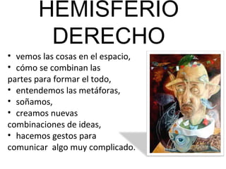 HEMISFERIO
        DERECHO
• vemos las cosas en el espacio,
• cómo se combinan las
partes para formar el todo,
• entendemos las metáforas,
• soñamos,
• creamos nuevas
combinaciones de ideas,
• hacemos gestos para
comunicar algo muy complicado.
 