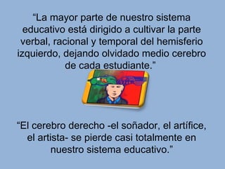“La mayor parte de nuestro sistema
  educativo está dirigido a cultivar la parte
 verbal, racional y temporal del hemisferio
izquierdo, dejando olvidado medio cerebro
            de cada estudiante.”




“El cerebro derecho -el soñador, el artífice,
  el artista- se pierde casi totalmente en
         nuestro sistema educativo.”
 