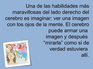 Una de las habilidades más
   maravillosas del lado derecho del
cerebro es imaginar: ver una imagen
 con los ojos de la mente. El cerebro
                    puede armar una
                   imagen y después
                  “mirarla” como si de
                     verdad estuviera
                                  allí.
 
