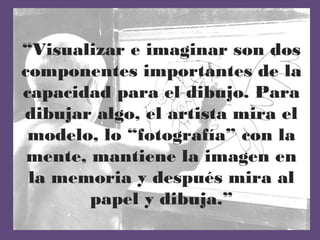 “Visualizar e imaginar son dos
componentes importantes de la
capacidad para el dibujo. Para
dibujar algo, el artista mira el
 modelo, lo “fotografía” con la
 mente, mantiene la imagen en
 la memoria y después mira al
        papel y dibuja.”
 