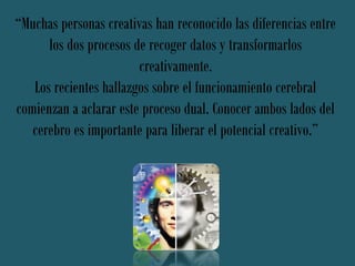 “Muchas personas creativas han reconocido las diferencias entre
      los dos procesos de recoger datos y transformarlos
                        creativamente.
   Los recientes hallazgos sobre el funcionamiento cerebral
comienzan a aclarar este proceso dual. Conocer ambos lados del
   cerebro es importante para liberar el potencial creativo.”
 