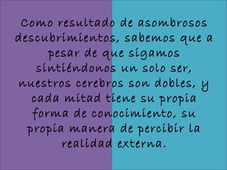 Como resultado de asombrosos
descubrimientos, sabemos que a
      pesar de que sigamos
    sintiéndonos un solo ser,
nuestros cerebros son dobles, y
   cada mitad tiene su propia
   forma de conocimiento, su
  propia manera de percibir la
        realidad externa.
 
