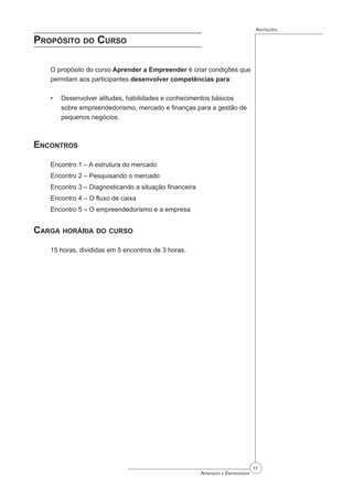 11
Aprender a Empreender
Anotações
Propósito do Curso
O propósito do curso Aprender a Empreender é criar condições que
permitam aos participantes desenvolver competências para:
Desenvolver atitudes, habilidades e conhecimentos básicos
sobre empreendedorismo, mercado e finanças para a gestão de
pequenos negócios.
Encontros
Encontro 1 – A estrutura do mercado
Encontro 2 – Pesquisando o mercado
Encontro 3 – Diagnosticando a situação financeira
Encontro 4 – O fluxo de caixa
Encontro 5 – O empreendedorismo e a empresa
Carga horária do curso
15 horas, divididas em 5 encontros de 3 horas.
•
 