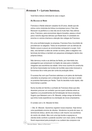 14
 Educação Sebrae – Manual do Participante
Anotações
Atividade 1 – Leitura Individual
Você fará a leitura individual do caso a seguir.
As Delícias de Neide
Francisco e Neide estavam casados há 25 anos, desde que ele
entrou como motorista de ônibus na empresa Leva e Trás Ltda.
Moravam na periferia e a vida não era lá muito fácil. Nos últimos
anos, Francisco, para economizar alguns trocados, passou a levar
para o lanche algumas delícias que Neide fazia. A variedade era
enorme e o aroma chamava a atenção dos colegas de Francisco.
Em uma confraternização na empresa, Francisco ficou incumbido de
providenciar os salgados. Todos se encantaram com as delícias de
Neide e pouco a pouco as encomendas começaram a surgir. Com
elas, veio também a idéia de vender os bolos, pães e salgados nos
terminais de ônibus e também em pequenas embalagens dentro dos
próprios ônibus.
Não demorou muito e as delícias de Neide, por intermédio dos
passageiros que compravam no trajeto de casa para o trabalho,
chegaram aos escritórios da cidade. Uma nova cozinha foi construída
de forma improvisada nos fundos da humilde casa onde moravam e
funcionava dia e noite para dar conta da produção diária.
O sucesso fez com que Francisco aderisse a um plano de demissão
voluntária na empresa com a intenção de montar uma loja e vender
os produtos fabricados por Neide. Tudo foi decidido muito rápido, não
havia tempo a perder.
Numa reunião em família o cunhado de Francisco disse que eles
deveriam procurar um contador que era quem entendia sobre os
registros e os procedimentos de formalização da futura empresa.
Sugeriu que falassem com o Sr. Macedo, antigo amigo da família e
que tinha muita experiência na orientação de novos empresários.
O contato com o Sr. Macedo foi feito:
– Olá, Sr. Macedo. Queremos registrar nossa empresa. Hoje temos
uma quantidade enorme de clientes. Vendemos na porta de casa, no
terminal de ônibus, dentro dos ônibus e até mesmo nos escritórios
do centro da cidade. Mas com uma loja bonita e espaçosa os
clientes terão conforto e poderão escolher com mais calma. A Neide
ficará responsável pela produção e eu cuidarei das compras e da
 