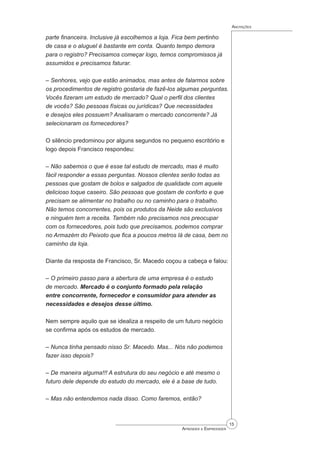15
Aprender a Empreender
Anotações
parte financeira. Inclusive já escolhemos a loja. Fica bem pertinho
de casa e o aluguel é bastante em conta. Quanto tempo demora
para o registro? Precisamos começar logo, temos compromissos já
assumidos e precisamos faturar.
– Senhores, vejo que estão animados, mas antes de falarmos sobre
os procedimentos de registro gostaria de fazê-los algumas perguntas.
Vocês fizeram um estudo de mercado? Qual o perfil dos clientes
de vocês? São pessoas físicas ou jurídicas? Que necessidades
e desejos eles possuem? Analisaram o mercado concorrente? Já
selecionaram os fornecedores?
O silêncio predominou por alguns segundos no pequeno escritório e
logo depois Francisco respondeu:
– Não sabemos o que é esse tal estudo de mercado, mas é muito
fácil responder a essas perguntas. Nossos clientes serão todas as
pessoas que gostam de bolos e salgados de qualidade com aquele
delicioso toque caseiro. São pessoas que gostam de conforto e que
precisam se alimentar no trabalho ou no caminho para o trabalho.
Não temos concorrentes, pois os produtos da Neide são exclusivos
e ninguém tem a receita. Também não precisamos nos preocupar
com os fornecedores, pois tudo que precisamos, podemos comprar
no Armazém do Peixoto que fica a poucos metros lá de casa, bem no
caminho da loja.
Diante da resposta de Francisco, Sr. Macedo coçou a cabeça e falou:
– O primeiro passo para a abertura de uma empresa é o estudo
de mercado. Mercado é o conjunto formado pela relação
entre concorrente, fornecedor e consumidor para atender as
necessidades e desejos desse último.
Nem sempre aquilo que se idealiza a respeito de um futuro negócio
se confirma após os estudos de mercado.
– Nunca tinha pensado nisso Sr. Macedo. Mas... Nós não podemos
fazer isso depois?
– De maneira alguma!!! A estrutura do seu negócio e até mesmo o
futuro dele depende do estudo do mercado, ele é a base de tudo.
– Mas não entendemos nada disso. Como faremos, então?
 