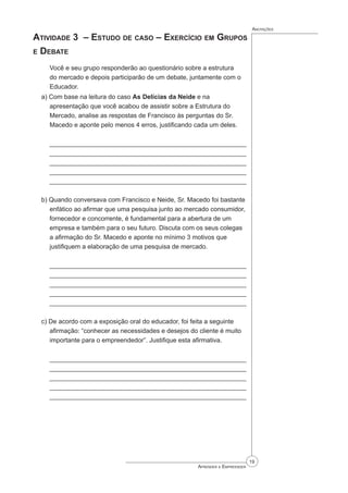 19
Aprender a Empreender
Anotações
Atividade 3 – Estudo de caso – Exercício em Grupos
e Debate
Você e seu grupo responderão ao questionário sobre a estrutura
do mercado e depois participarão de um debate, juntamente com o
Educador.
a) Com base na leitura do caso As Delícias da Neide e na
apresentação que você acabou de assistir sobre a Estrutura do
Mercado, analise as respostas de Francisco às perguntas do Sr.
Macedo e aponte pelo menos 4 erros, justificando cada um deles.
_______________________________________________________
_______________________________________________________
_______________________________________________________
_______________________________________________________
_______________________________________________________
b) Quando conversava com Francisco e Neide, Sr. Macedo foi bastante
enfático ao afirmar que uma pesquisa junto ao mercado consumidor,
fornecedor e concorrente, é fundamental para a abertura de um
empresa e também para o seu futuro. Discuta com os seus colegas
a afirmação do Sr. Macedo e aponte no mínimo 3 motivos que
justifiquem a elaboração de uma pesquisa de mercado.
_______________________________________________________
_______________________________________________________
_______________________________________________________
_______________________________________________________
_______________________________________________________
c) De acordo com a exposição oral do educador, foi feita a seguinte
afirmação: “conhecer as necessidades e desejos do cliente é muito
importante para o empreendedor”. Justifique esta afirmativa.
_______________________________________________________
_______________________________________________________
_______________________________________________________
_______________________________________________________
_______________________________________________________
 