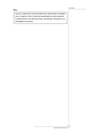 21
Aprender a Empreender
Anotações
Dica
Faça um estudo de mercado antes de se decidir pela montagem
de um negócio. Ele é a base de sustentação de uma empresa
e determinará a sua estrutura física, de pessoal, financeira e as
estratégias comerciais.
 