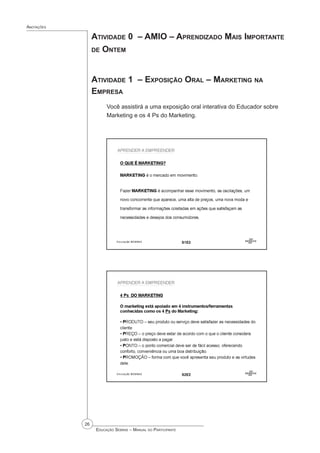 26
 Educação Sebrae – Manual do Participante
Anotações
Atividade 0 – AMIO – Aprendizado Mais Importante
de Ontem
Atividade 1 – Exposição Oral – Marketing na
Empresa
Você assistirá a uma exposição oral interativa do Educador sobre
Marketing e os 4 Ps do Marketing.
 