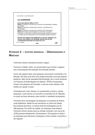 27
Aprender a Empreender
Anotações
Atividade 2 – Leitura individual - Dimensionando o
Mercado
Você fará a leitura individual do texto a seguir.
Francisco e Neide, enfim, se convenceram que montar o negócio
sem uma pesquisa de mercado era arriscado demais.
Como não sabiam fazer uma pesquisa, procuraram novamente o Sr.
Macedo. Ele falou que tinha uma amiga chamada Lucia que poderia
ajudá-los. Além de ter estudado Administração, fez o curso Iniciando
um Pequeno Grande Negócio do Sebrae - IPGN e lá aprendeu
a fazer uma pesquisa de mercado. Lucia era muito solícita e não
hesitou em ajudar o casal.
Orientados por Lucia, fizeram um questionário e foram a campo
pesquisar. Lucia marcou um encontro no escritório do Sr. Macedo,
no prazo de duas semanas, para conferir o resultado da pesquisa.
Francisco ficou encarregado de pesquisar na empresa de ônibus,
onde trabalhava. Neide foi aos escritórios no centro da cidade.
Na empresa de ônibus, o número total de empregados era de
480 pessoas. No centro da cidade, as empresas onde Neide e
Francisco tinham acesso para as vendas contavam com cerca de
2.000 pessoas trabalhando. Entrevistaram 130 pessoas no total e
as respostas que obtiveram começaram a lhes mostrar o caminho a
ser seguido.
 