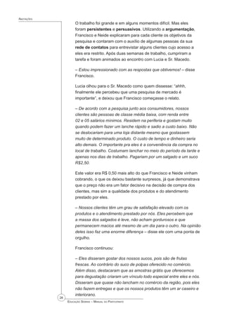28
 Educação Sebrae – Manual do Participante
Anotações
O trabalho foi grande e em alguns momentos difícil. Mas eles
foram persistentes e persuasivos. Utilizando a argumentação,
Francisco e Neide explicaram para cada cliente os objetivos da
pesquisa e contaram com o auxílio de algumas pessoas da sua
rede de contatos para entrevistar alguns clientes cujo acesso a
eles era restrito. Após duas semanas de trabalho, cumpriram a
tarefa e foram animados ao encontro com Lucia e Sr. Macedo.
– Estou impressionado com as respostas que obtivemos! – disse
Francisco.
Lucia olhou para o Sr. Macedo como quem dissesse: “ahhh,
finalmente ele percebeu que uma pesquisa de mercado é
importante”, e deixou que Francisco começasse o relato.
– De acordo com a pesquisa junto aos consumidores, nossos
clientes são pessoas de classe média baixa, com renda entre
02 e 05 salários mínimos. Residem na periferia e gostam muito
quando podem fazer um lanche rápido e sadio a custo baixo. Não
se deslocariam para uma loja distante mesmo que gostassem
muito de determinado produto. O custo de tempo e dinheiro seria
alto demais. O importante pra eles é a conveniência da compra no
local de trabalho. Costumam lanchar no meio do período da tarde e
apenas nos dias de trabalho. Pagariam por um salgado e um suco
R$2,50.
Este valor era R$ 0,50 mais alto do que Francisco e Neide vinham
cobrando, o que os deixou bastante surpresos, já que demonstrava
que o preço não era um fator decisivo na decisão de compra dos
clientes, mas sim a qualidade dos produtos e do atendimento
prestado por eles.
– Nossos clientes têm um grau de satisfação elevado com os
produtos e o atendimento prestado por nós. Eles percebem que
a massa dos salgados é leve, não acham gordurosos e que
permanecem macios até mesmo de um dia para o outro. Na opinião
deles isso faz uma enorme diferença – disse ele com uma ponta de
orgulho.
Francisco continuou:
– Eles disseram gostar dos nossos sucos, pois são de frutas
frescas. Ao contrário do suco de polpas oferecido no comércio.
Além disso, destacaram que as amostras grátis que oferecemos
para degustação criaram um vínculo todo especial entre eles e nós.
Disseram que quase não lancham no comércio da região, pois eles
não fazem entregas e que os nossos produtos têm um ar caseiro e
interiorano.
 