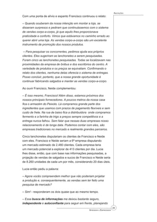 29
Aprender a Empreender
Anotações
Com uma ponta de alívio e espanto Francisco continuou o relato:
– Quando souberam da nossa intenção em montar a loja, se
disseram surpresos e pediram que continuássemos com o sistema
de vendas corpo-a-corpo, já que aquilo lhes proporcionava
praticidade e conforto. Vimos que estávamos no caminho errado ao
querer abrir uma loja. As vendas corpo-a-corpo são um excelente
instrumento de promoção dos nossos produtos.
– Para pesquisar os concorrentes, pedimos ajuda aos próprios
clientes. Eles sugeriram as lanchonetes a serem pesquisadas.
Foram cinco as lanchonetes pesquisadas. Todas se localizavam nas
proximidades da empresa de ônibus e dos escritórios do centro. A
variedade de produtos e os preços se equivaliam. Confirmando o
relato dos clientes, nenhuma delas oferecia o sistema de entregas.
Posso concluir, portanto, que a nossa grande oportunidade é
continuar fabricando salgados e manter as vendas corpo-a-corpo.
Ao ouvir Francisco, Neide complementou:
– É isso mesmo, Francisco! Além disso, estamos próximos dos
nossos principais fornecedores. A poucos metros da nossa casa
fica o armazém do Peixoto. Lá compramos grande parte dos
ingredientes que usamos com prazos de pagamento flexíveis e sem
custo de frete. Na rua de baixo fica a distribuidora onde compramos
fermento e a farinha de trigo a preços sempre competitivos e a
entrega nunca falhou. Sem falar que nessas duas empresas nosso
relacionamento é de longa data. Podemos contar com eles, são
empresas tradicionais no mercado e realmente grandes parceiros.
Cinco lanchonetes disputariam os clientes de Francisco e Neide
com eles. Francisco e Neide seriam a 6ª empresa disputando
um mercado estimado de 2.480 clientes. Cada empresa teria
um mercado potencial a explorar de 413 clientes por dia. Lucia
lhes disse, então, que com base nas informações pesquisadas, a
projeção de vendas de salgados e sucos de Francisco e Neide seria
de 8.260 unidades de cada um por mês, considerando 20 dias úteis.
Lucia então pediu a palavra:
– Agora vocês compreendem melhor que não poderiam projetar
a produção e, consequentemente, as vendas sem ter feito uma
pesquisa de mercado?
– Sim! - responderam os dois quase que ao mesmo tempo.
– Essa busca de informações me deixou bastante seguro,
independente e autoconfiante para seguir em frente, planejando
 