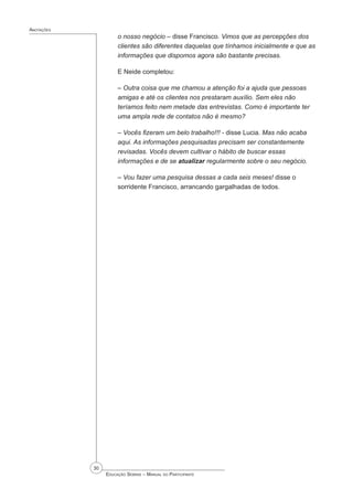 30
 Educação Sebrae – Manual do Participante
Anotações
o nosso negócio – disse Francisco. Vimos que as percepções dos
clientes são diferentes daquelas que tínhamos inicialmente e que as
informações que dispomos agora são bastante precisas.
E Neide completou:
– Outra coisa que me chamou a atenção foi a ajuda que pessoas
amigas e até os clientes nos prestaram auxílio. Sem eles não
teríamos feito nem metade das entrevistas. Como é importante ter
uma ampla rede de contatos não é mesmo?
– Vocês fizeram um belo trabalho!!! - disse Lucia. Mas não acaba
aqui. As informações pesquisadas precisam ser constantemente
revisadas. Vocês devem cultivar o hábito de buscar essas
informações e de se atualizar regularmente sobre o seu negócio.
– Vou fazer uma pesquisa dessas a cada seis meses! disse o
sorridente Francisco, arrancando gargalhadas de todos.
 