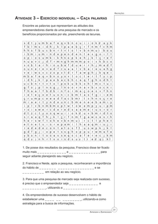 31
Aprender a Empreender
Anotações
Atividade 3 – Exercício individual – Caça palavras
Encontre as palavras que representam as atitudes dos
empreendedores diante de uma pesquisa de mercado e os
benefícios proporcionados por ela, preenchendo as lacunas.
1. De posse dos resultados da pesquisa, Francisco disse ter ficado
muito mais _ _ _ _ _ _ _ _ _ _ _ _ e _ _ _ _ _ _ _ _ _ _ _ _ _ para
seguir adiante planejando seu negócio.
2. Francisco e Neide, após a pesquisa, reconheceram a importância
do hábito de _ _ _ _ _ _ _ _ _ _ _ _ _ _ _ _ _ _ _ _ _ _ e se		
_ _ _ _ _ _ _ _ _ em relação ao seu negócio.
3. Para que uma pesquisa de mercado seja realizada com sucesso,
é preciso que o empreendedor seja _ _ _ _ _ _ _ _ _ _ _ _ e		
_ _ _ _ _ _ _ _ _ _, utilizando a _ _ _ _ _ _ _ _ _ _ _ _.
4. Os empreendedores de sucesso desenvolvem o hábito de
estabelecer uma _ _ _ _ _ _ _ _ _ _ _ _ _ _, utilizando-a como
estratégia para a busca de informações.
 