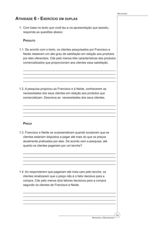 33
Aprender a Empreender
Anotações
Atividade 6 - Exercício em duplas
1. Com base no texto que você leu e na apresentação que assistiu,
responda as questões abaixo:
Produto
1.1. De acordo com o texto, os clientes pesquisados por Francisco e
Neide relataram um alto grau de satisfação em relação aos produtos
por eles oferecidos. Cite pelo menos três características dos produtos
comercializados que proporcionam aos clientes essa satisfação.
_________________________________________________________
_________________________________________________________
________________________________________________________
________________________________________________________
1.2. A pesquisa propiciou ao Francisco e à Neide, conhecerem as
necessidades dos seus clientes em relação aos produtos que
comercializam. Descreva as necessidades dos seus clientes.
_________________________________________________________
_________________________________________________________
________________________________________________________
________________________________________________________
Preço
1.3. Francisco e Neide se surpreenderam quando souberam que os
clientes estariam dispostos a pagar até mais do que os preços
atualmente praticados por eles. De acordo com a pesquisa, até
quanto os clientes pagariam por um lanche?
_________________________________________________________
_________________________________________________________
________________________________________________________
________________________________________________________
1.4. Ao responderem que pagariam até mais caro pelo lanche, os
clientes sinalizaram que o preço não é o fator decisivo para a
compra. Cite pelo menos dois fatores decisivos para a compra
segundo os clientes de Francisco e Neide.
_________________________________________________________
_________________________________________________________
________________________________________________________
________________________________________________________
 