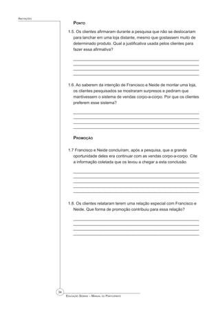 34
 Educação Sebrae – Manual do Participante
Anotações
Ponto
1.5. Os clientes afirmaram durante a pesquisa que não se deslocariam
para lanchar em uma loja distante, mesmo que gostassem muito de
determinado produto. Qual a justificativa usada pelos clientes para
fazer essa afirmativa?
_________________________________________________________
_________________________________________________________
________________________________________________________
________________________________________________________
1.6. Ao saberem da intenção de Francisco e Neide de montar uma loja,
os clientes pesquisados se mostraram surpresos e pediram que
mantivessem o sistema de vendas corpo-a-corpo. Por que os clientes
preferem esse sistema?
_________________________________________________________
_________________________________________________________
________________________________________________________
________________________________________________________
Promoção
1.7 Francisco e Neide concluíram, após a pesquisa, que a grande
oportunidade deles era continuar com as vendas corpo-a-corpo. Cite
a informação coletada que os levou a chegar a esta conclusão.
_____________________________________________________
_____________________________________________________
_____________________________________________________
____________________________________________________
____________________________________________________
1.8. Os clientes relataram terem uma relação especial com Francisco e
Neide. Que forma de promoção contribuiu para essa relação?
_____________________________________________________
_____________________________________________________
____________________________________________________
____________________________________________________
 