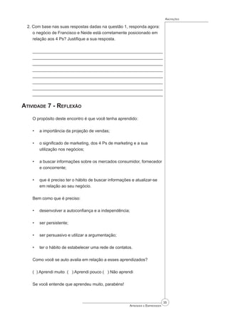 35
Aprender a Empreender
Anotações
2. Com base nas suas respostas dadas na questão 1, responda agora:
o negócio de Francisco e Neide está corretamente posicionado em
relação aos 4 Ps? Justifique a sua resposta.
______________________________________________________
______________________________________________________
______________________________________________________
______________________________________________________
______________________________________________________
______________________________________________________
_____________________________________________________
_____________________________________________________
Atividade 7 - Reflexão
O propósito deste encontro é que você tenha aprendido:
a importância da projeção de vendas;
o significado de marketing, dos 4 Ps de marketing e a sua
utilização nos negócios;
a buscar informações sobre os mercados consumidor, fornecedor
e concorrente;
que é preciso ter o hábito de buscar informações e atualizar-se
em relação ao seu negócio.
Bem como que é preciso:
desenvolver a autoconfiança e a independência;
ser persistente;
ser persuasivo e utilizar a argumentação;
ter o hábito de estabelecer uma rede de contatos.
Como você se auto avalia em relação a esses aprendizados?
( ) Aprendi muito ( ) Aprendi pouco ( ) Não aprendi
Se você entende que aprendeu muito, parabéns!
•
•
•
•
•
•
•
•
 