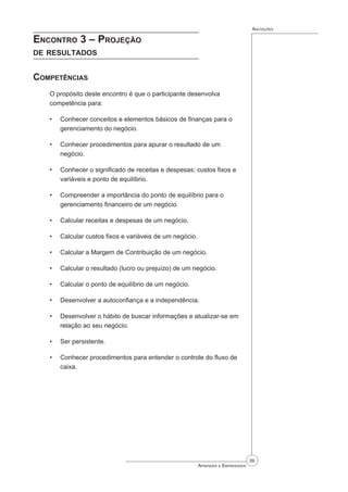 39
Aprender a Empreender
Anotações
Encontro 3 – Projeção
de resultados
Competências
O propósito deste encontro é que o participante desenvolva
competência para:
Conhecer conceitos e elementos básicos de finanças para o
gerenciamento do negócio.
Conhecer procedimentos para apurar o resultado de um
negócio.
Conhecer o significado de receitas e despesas; custos fixos e
variáveis e ponto de equilíbrio.
Compreender a importância do ponto de equilíbrio para o
gerenciamento financeiro de um negócio.
Calcular receitas e despesas de um negócio.
Calcular custos fixos e variáveis de um negócio.
Calcular a Margem de Contribuição de um negócio.
Calcular o resultado (lucro ou prejuízo) de um negócio.
Calcular o ponto de equilíbrio de um negócio.
Desenvolver a autoconfiança e a independência.
Desenvolver o hábito de buscar informações e atualizar-se em
relação ao seu negócio.
Ser persistente.
Conhecer procedimentos para entender o controle do fluxo de
caixa.
•
•
•
•
•
•
•
•
•
•
•
•
•
 