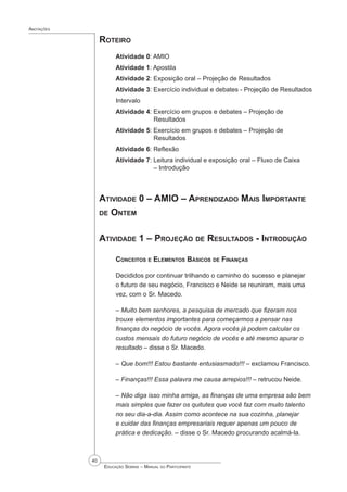 40
 Educação Sebrae – Manual do Participante
Anotações
Roteiro
Atividade 0: AMIO
Atividade 1: Apostila
Atividade 2: Exposição oral – Projeção de Resultados
Atividade 3: Exercício individual e debates - Projeção de Resultados
Intervalo
Atividade 4: Exercício em grupos e debates – Projeção de 			
		 Resultados
Atividade 5: Exercício em grupos e debates – Projeção de 			
		 Resultados
Atividade 6: Reflexão
Atividade 7: Leitura individual e exposição oral – Fluxo de Caixa 		
		 – Introdução
Atividade 0 – AMIO – Aprendizado Mais Importante
de Ontem
Atividade 1 – Projeção de Resultados - Introdução
Conceitos e Elementos Básicos de Finanças
Decididos por continuar trilhando o caminho do sucesso e planejar
o futuro de seu negócio, Francisco e Neide se reuniram, mais uma
vez, com o Sr. Macedo.
– Muito bem senhores, a pesquisa de mercado que fizeram nos
trouxe elementos importantes para começarmos a pensar nas
finanças do negócio de vocês. Agora vocês já podem calcular os
custos mensais do futuro negócio de vocês e até mesmo apurar o
resultado – disse o Sr. Macedo.
– Que bom!!! Estou bastante entusiasmado!!! – exclamou Francisco.
– Finanças!!! Essa palavra me causa arrepios!!! – retrucou Neide.
– Não diga isso minha amiga, as finanças de uma empresa são bem
mais simples que fazer os quitutes que você faz com muito talento
no seu dia-a-dia. Assim como acontece na sua cozinha, planejar
e cuidar das finanças empresariais requer apenas um pouco de
prática e dedicação. – disse o Sr. Macedo procurando acalmá-la.
 